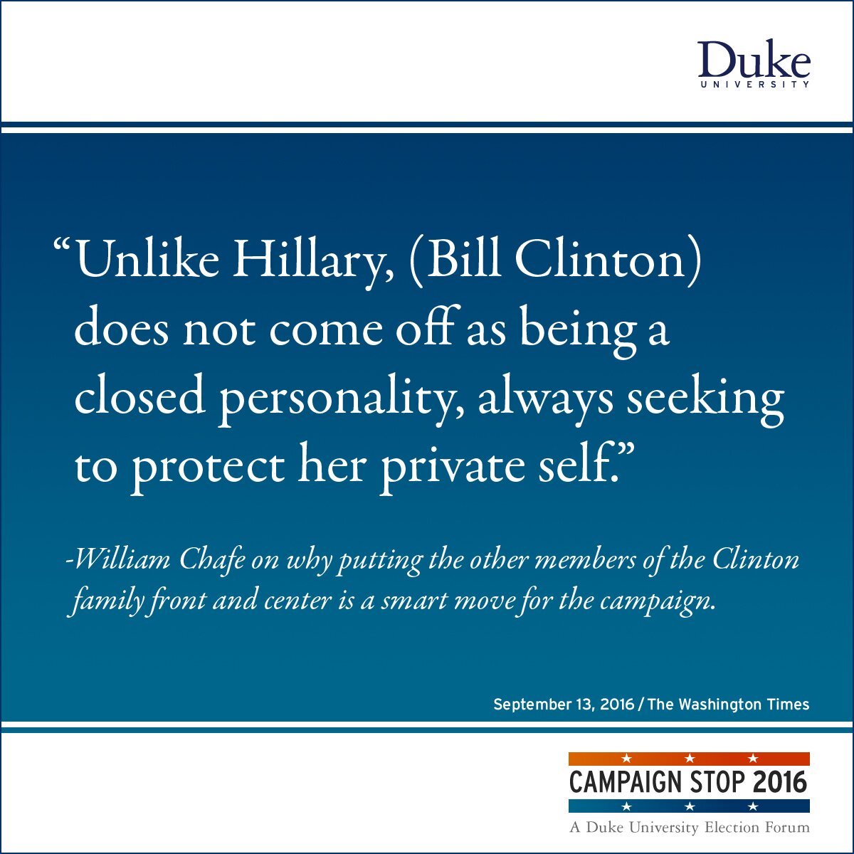“Unlike Hillary, (Bill Clinton) does not come off as being a closed personality, always seeking to protect her private self.” -William Chafe on why putting the other members of the Clinton family front and center is a smart move for the campaign.