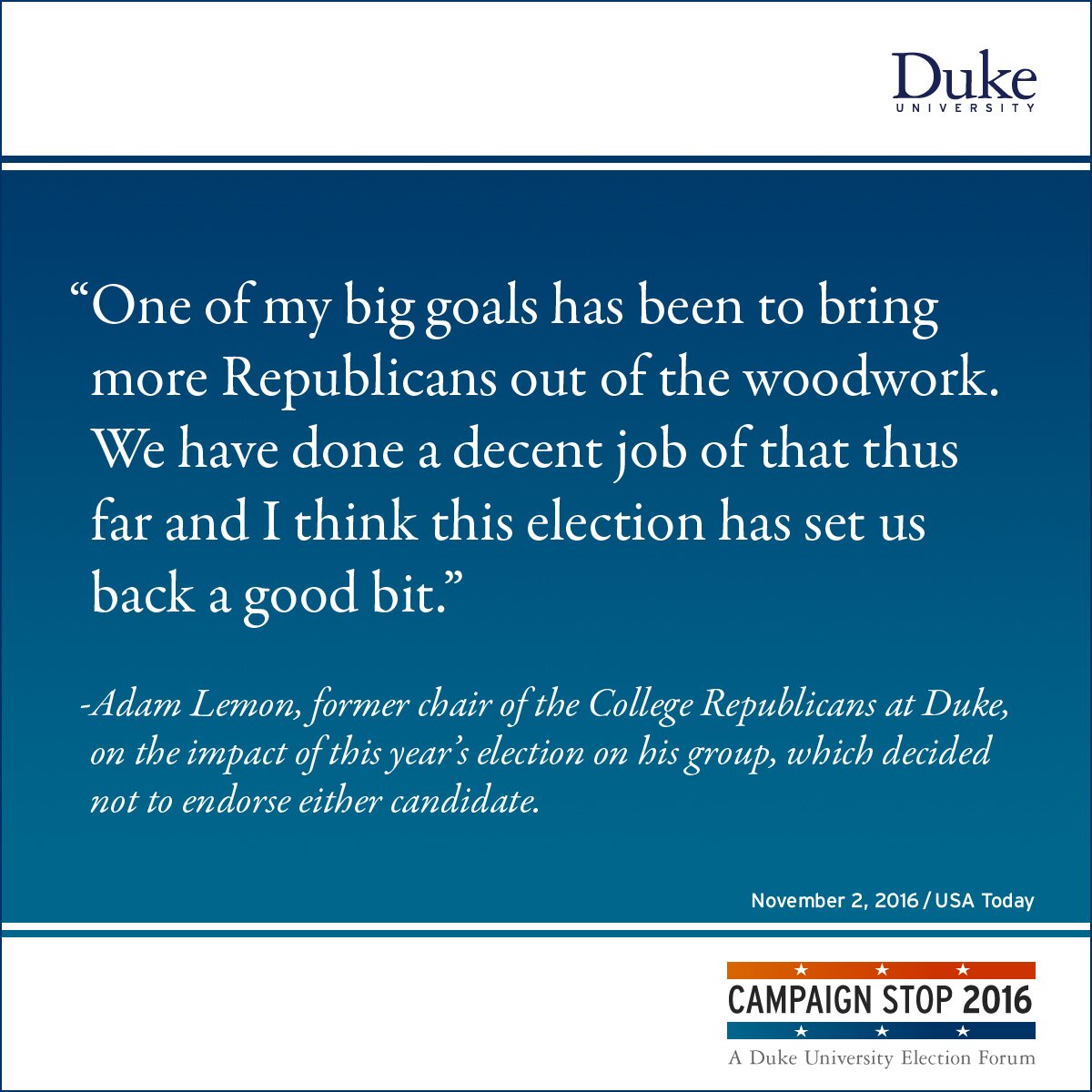 “One of my big goals has been to bring more Republicans out of the woodwork. We have done a decent job of that thus far and I think this election has set us back a good bit.” -Adam Lemon, former chair of the College Republicans at Duke, on the impact of this year’s election on his group, which decided not to endorse either candidate.