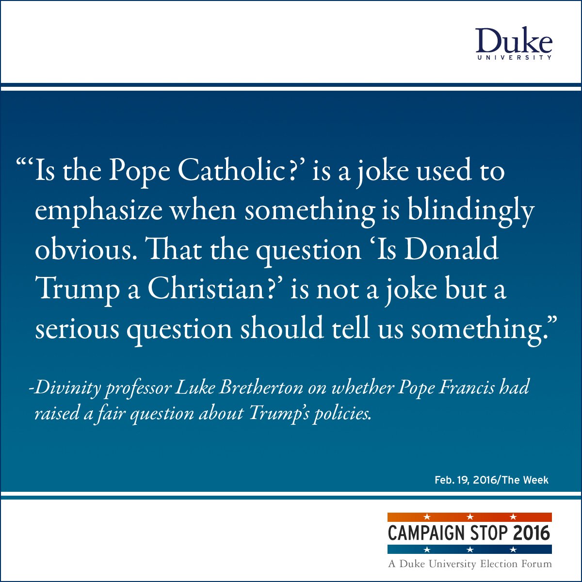 “‘Is the Pope Catholic?’ is a joke used to emphasize when something is blindingly obvious. That the question ‘Is Donald Trump a Christian?’ is not a joke but a serious question should tell us something.” -Divinity professor Luke Bretherton on whether Pope Francis had raised a fair question about Trump’s policies.