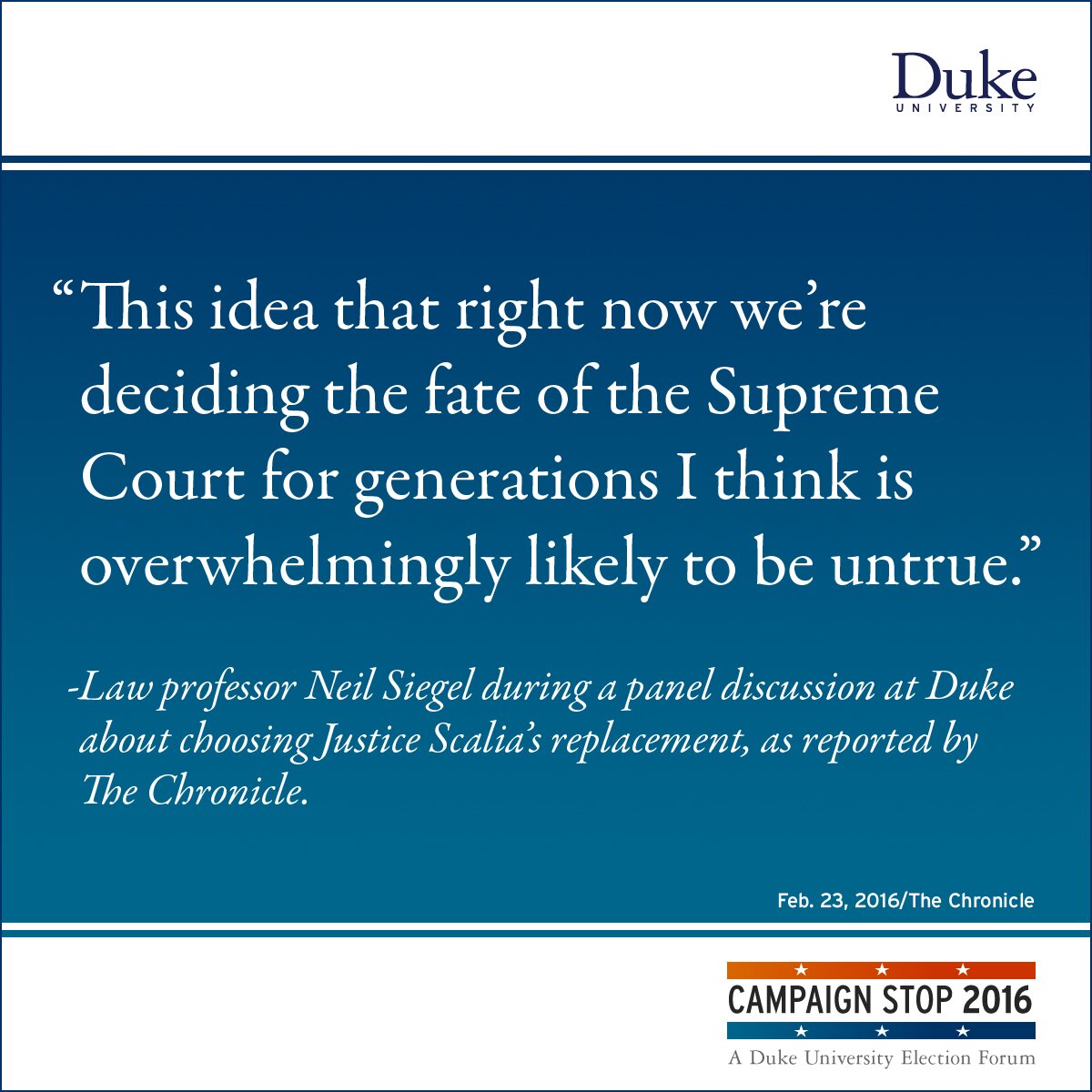 “This idea that right now we’re deciding the fate of the Supreme Court for generations I think is overwhelmingly likely to be untrue.” -Law professor Neil Siegel during a panel discussion at Duke about choosing Justice Scalia’s replacement, as reported by The Chronicle.