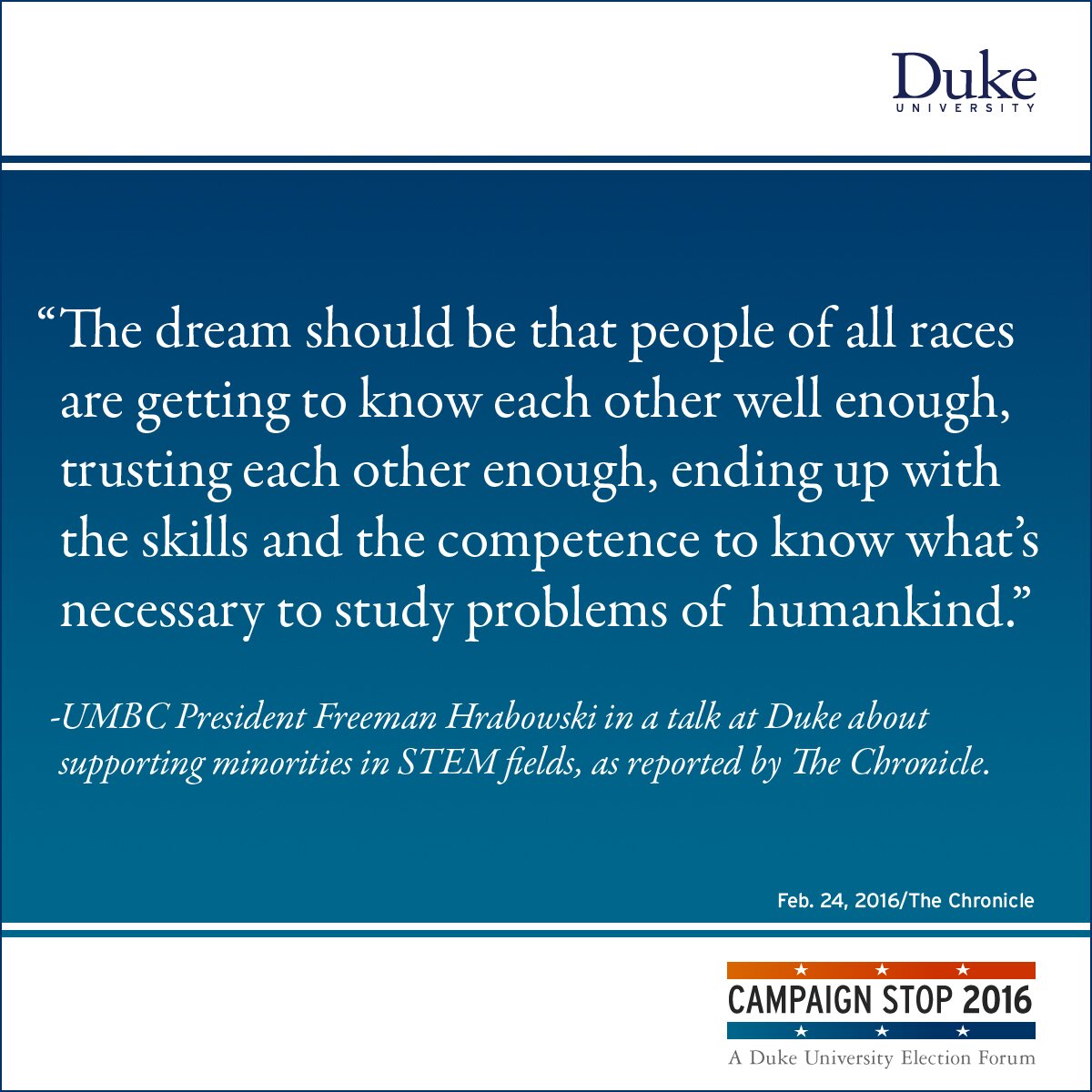 “The dream should be that people of all races are getting to know each other well enough, trusting each other enough, ending up with the skills and the competence to know what’s necessary to study problems of humankind.” -UMBC President Freeman Hrabowski in a talk at Duke about supporting minorities in STEM fields, as reported by The Chronicle.