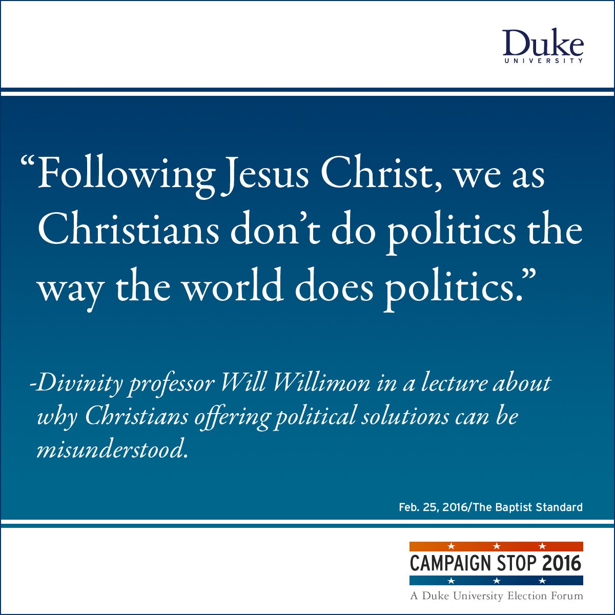 “Following Jesus Christ, we as Christians don’t do politics the way the world does politics.” -Divinity professor Will Willimon in a lecture about why Christians offering political solutions can be misunderstood.