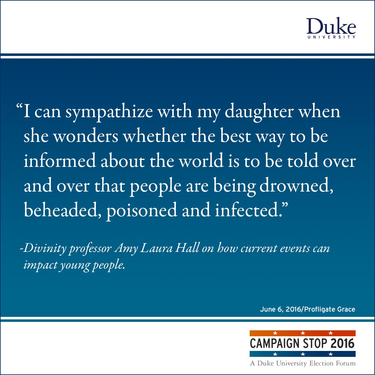 “I can sympathize with my daughter when she wonders whether the best way to be informed about the world is to be told over and over that people are being drowned, beheaded, poisoned and infected.” -Divinity professor Amy Laura Hall on how current events can impact young people.