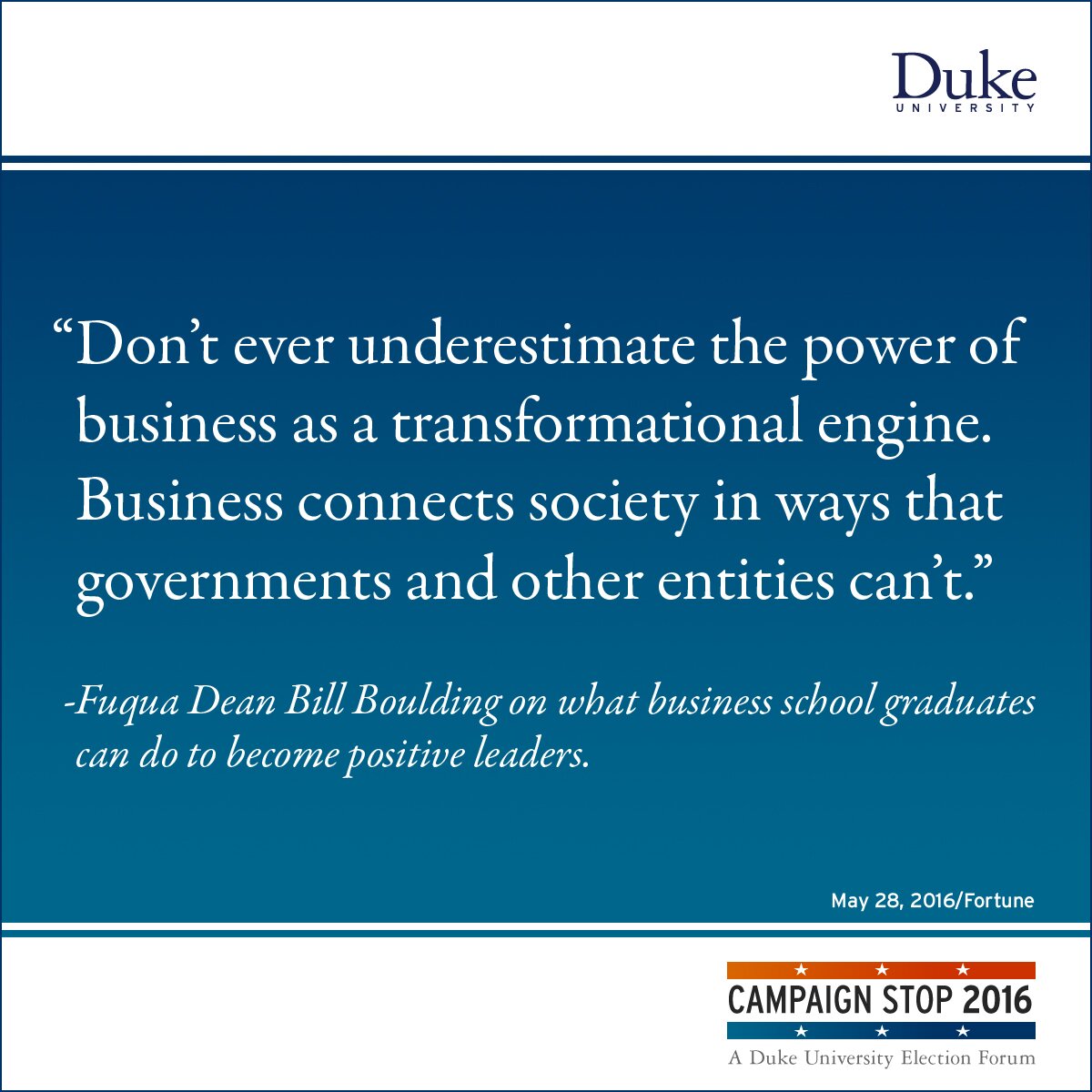 “Don’t ever underestimate the power of business as a transformational engine. Business connects society in ways that governments and other entities can’t.” -Fuqua Dean Bill Boulding on what business school graduates can do to become positive leaders.