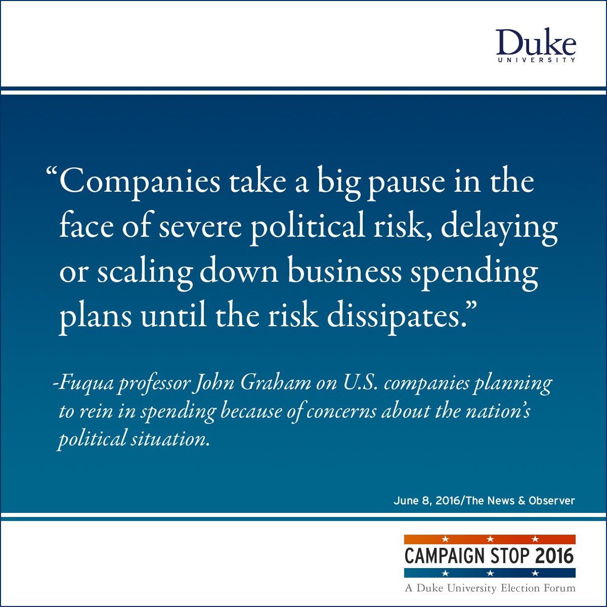 “Companies take a big pause in the face of severe political risk, delaying or scaling down business spending plans until the risk dissipates.” -Fuqua professor John Graham on U.S. companies planning to rein in spending because of concerns about the nation’s political situation.
