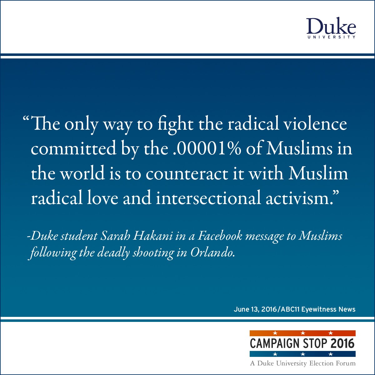 “The only way to fight the radical violence committed by the .00001% of Muslims in the world is to counteract it with Muslim radical love and intersectional activism.” -Duke student Sarah Hakani in a Facebook message to Muslims following the deadly shooting in Orlando.