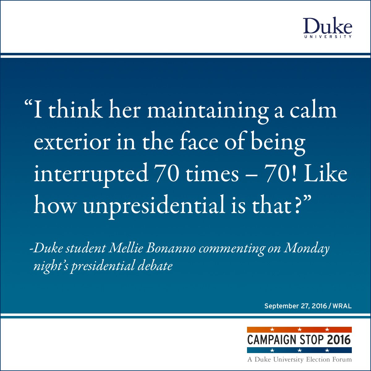 “I think her maintaining a calm exterior in the face of being interrupted 70 times – 70! Like how unpresidential is that?” -Duke student Mellie Bonanno commenting on Monday night’s presidential debate