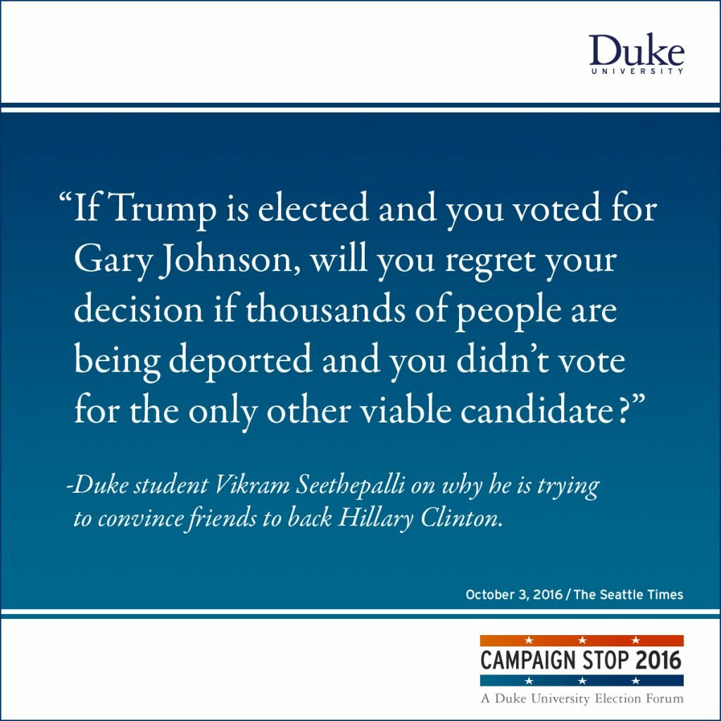 “If Trump is elected and you voted for Gary Johnson, will you regret your decision if thousands of people are being deported and you didn’t vote for the only other viable candidate?” -Duke student Vikram Seethepalli on why he is trying to convince friends to back Hillary Clinton.
