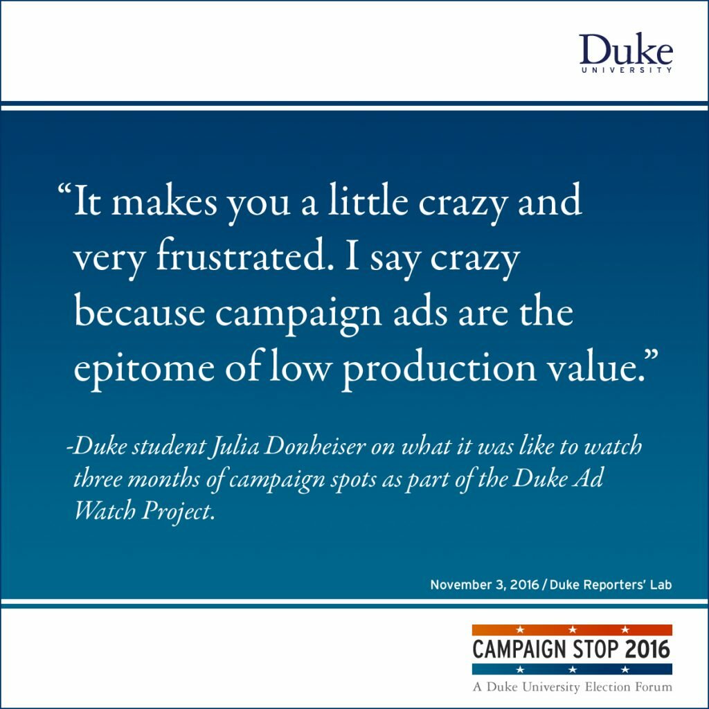“It makes you a little crazy and very frustrated. I say crazy because campaign ads are the epitome of low production value.” -Duke student Julia Donheiser on what it was like to watch three months of campaign spots as part of the Duke Ad Watch Project.